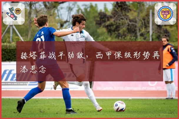 赫塔菲战平劲敌，西甲保级形势再添悬念