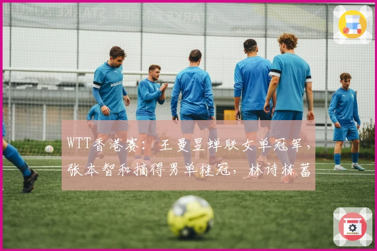 WTT香港赛：王曼昱蝉联女单冠军，张本智和摘得男单桂冠，林诗栋蓄力前行