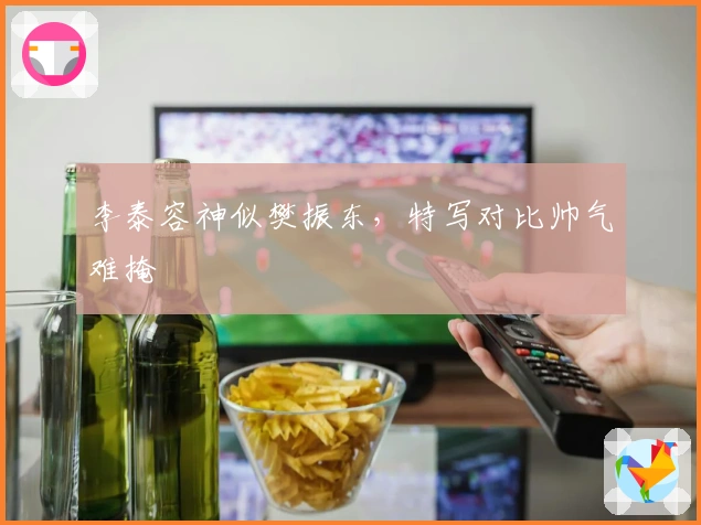 李泰容神似樊振东，特写对比帅气难掩