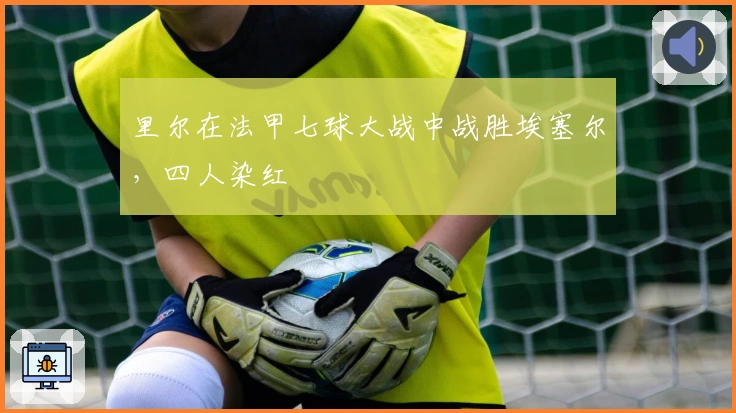 里尔在法甲七球大战中战胜埃塞尔，四人染红