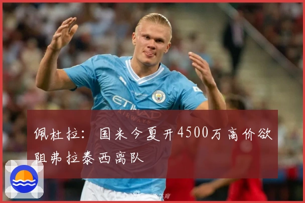 佩杜拉：国米今夏开4500万高价欲阻弗拉泰西离队