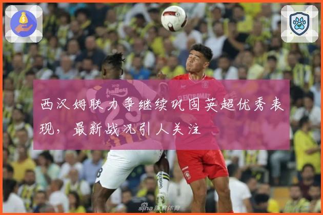 西汉姆联力争继续巩固英超优秀表现，最新战况引人关注