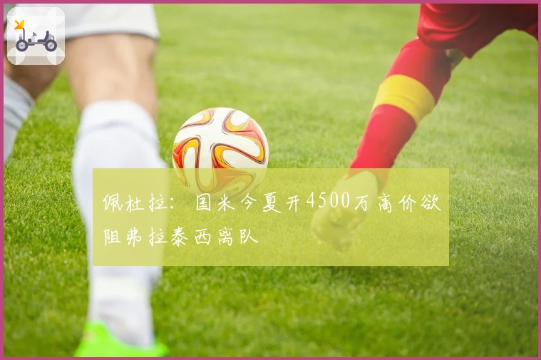 佩杜拉：国米今夏开4500万高价欲阻弗拉泰西离队