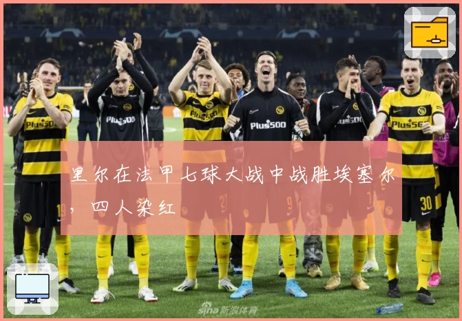 里尔在法甲七球大战中战胜埃塞尔，四人染红