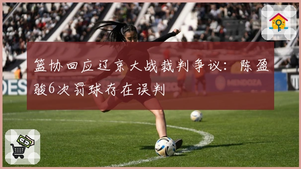 篮协回应辽京大战裁判争议：陈盈骏6次罚球存在误判