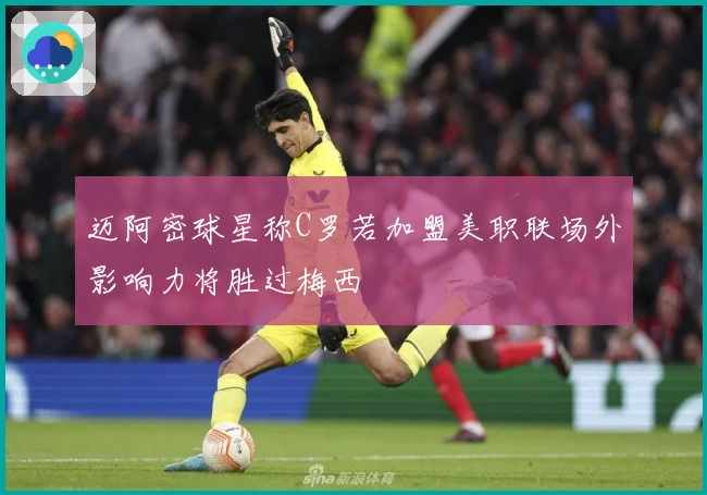 迈阿密球星称C罗若加盟美职联场外影响力将胜过梅西