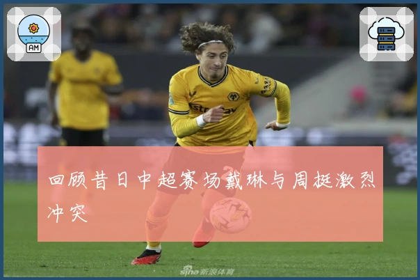 回顾昔日中超赛场戴琳与周挺激烈冲突