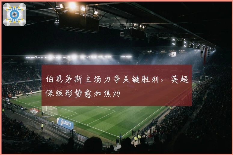 伯恩茅斯主场力争关键胜利，英超保级形势愈加焦灼