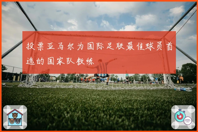 投票亚马尔为国际足联最佳球员首选的国家队教练