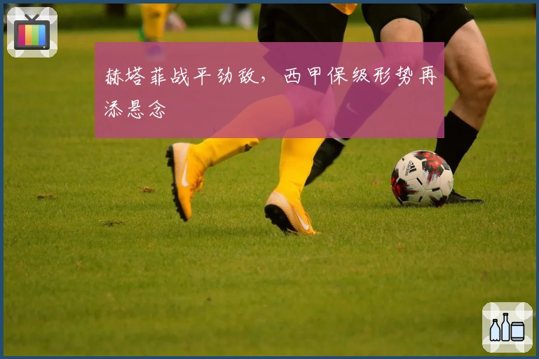 赫塔菲战平劲敌，西甲保级形势再添悬念